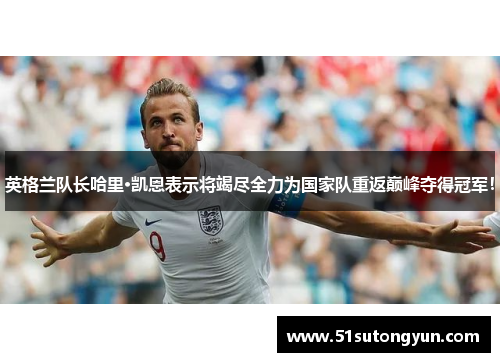 英格兰队长哈里·凯恩表示将竭尽全力为国家队重返巅峰夺得冠军！