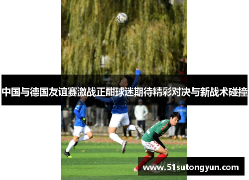 中国与德国友谊赛激战正酣球迷期待精彩对决与新战术碰撞