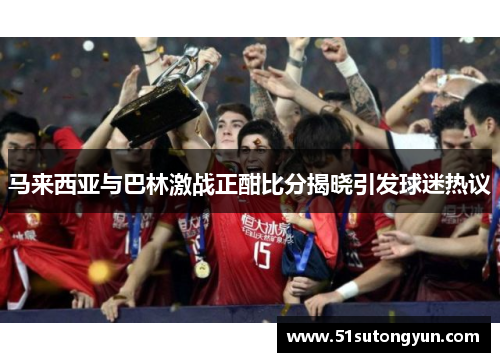 马来西亚与巴林激战正酣比分揭晓引发球迷热议