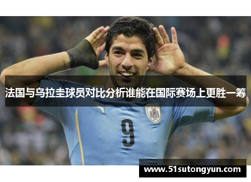 法国与乌拉圭球员对比分析谁能在国际赛场上更胜一筹